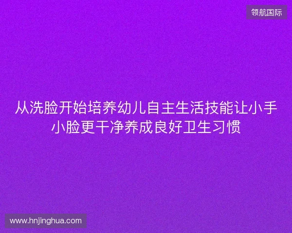 从洗脸开始培养幼儿自主生活技能让小手小脸更干净养成良好卫生习惯