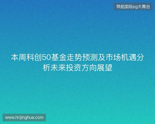本周科创50基金走势预测及市场机遇分析未来投资方向展望