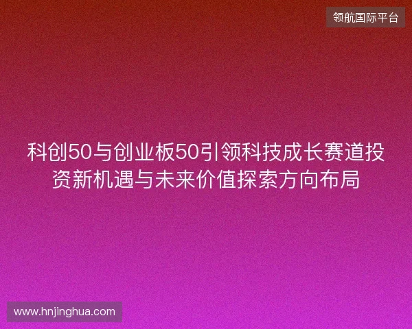 科创50与创业板50引领科技成长赛道投资新机遇与未来价值探索方向布局