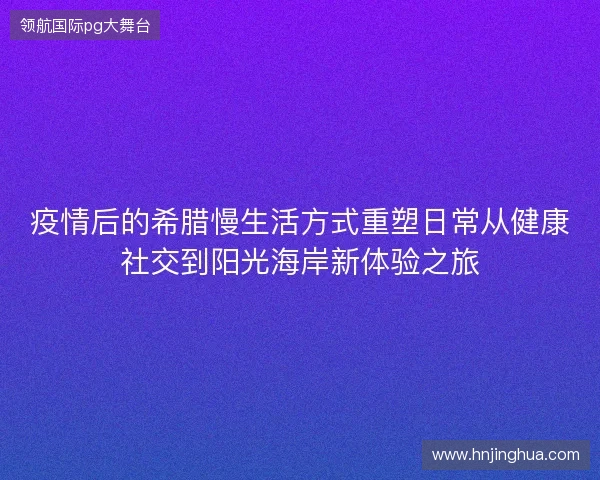 疫情后的希腊慢生活方式重塑日常从健康社交到阳光海岸新体验之旅